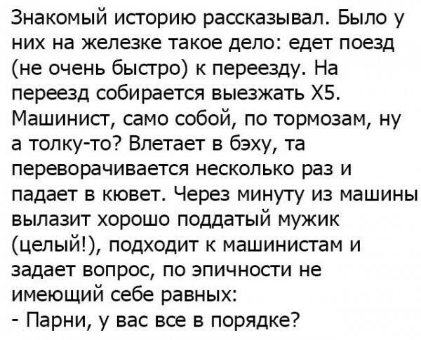 Знакомый историю рассказывал Было у них на железке такое дело едет поезд не очень бысгро к переезду На переезд собирается выезжать ХБ Машинисг само собой по тормозам ну а толку то Впетает в бэху та переворачивается несколько раз и падает в кювет Через минуту из машины вылазит хорошо поддатый мужик цепый подходит к машинистам и задает вопрос по эпичности не имеющий себе равных Парни у вас все в пор
