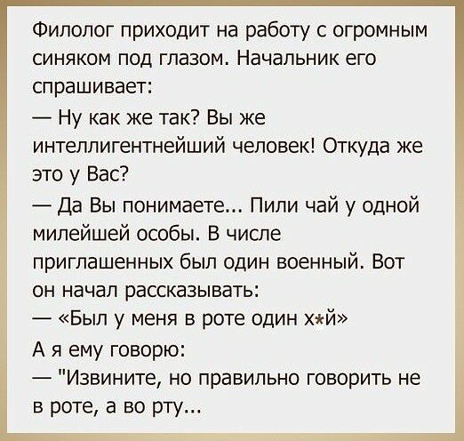 Филолог приходит на работу с огромным синяком под глазом Начальник его спрашивает Ну как же так Вы же интеллигентнейший человек Откуда же это у Вас Да Вы понимаете Пипи чай у одной мипейшей особы В числе приглашенных был один военный Вот он начал рассказывать Был у меня в роте один хй А я ему говорю Извините но правильно говорить не в роте а во рту