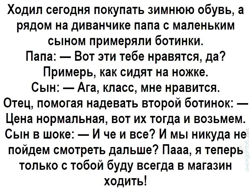 Ходил сегодня покупать зимнюю обувь а рядом на диванчике папа с маленьким сыном примеряпи ботинки Папа Вот эти тебе нравятся да Примерь как сидят на ножке Сын Ага класс мне нравится Отец помогая надевать второй ботинок Цена нормальная вот их тогда и возьмем Сын в шоке И че и все И мы никуда не пойдем смотреть дальше Пааа я теперь только с тобой буду всегда в магазин ходить