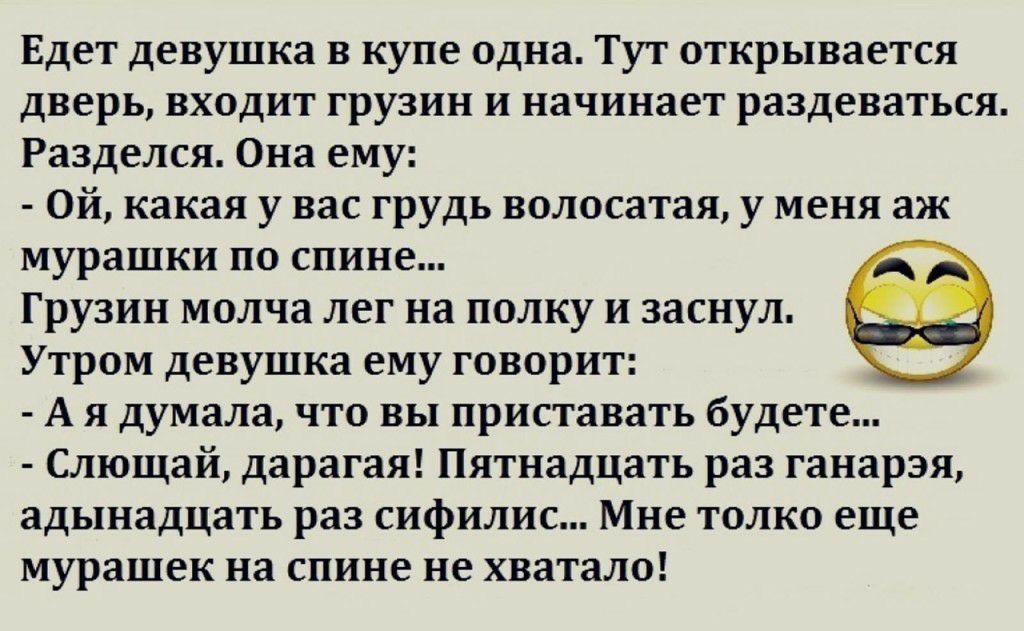 Едет девушка в купе одна Тут открывается дверь входит грузин и начинает раздеваться Разделся Она ему Ой какая у вас грудь волосатая у меня аж мурашки по спине Грузин молча лег на полку и заснул Утром девушка ему говорит А я думала что вы приставать будете Слющай дарагая Пятнадцать раз ганарэя адынадцать раз сифилис Мне толко еще мурашек на спине не хватало