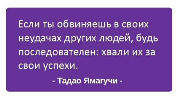 Если ты обвиняешь в своих неудачах других людей будь последователен ХВЭЛИ ИХ за СВОИ УСПЕХИ Тадао Ямагучи