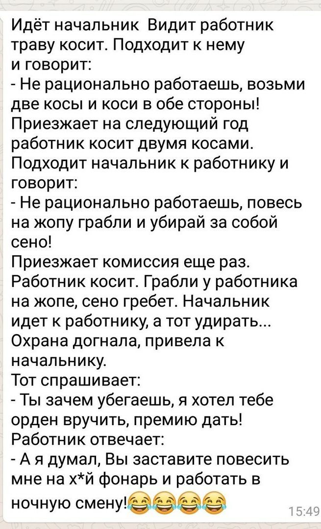 Идёт начальник Видит работник траву косит Подходит к нему и говорит Не рационально работаешь возьми две косы и коси в обе стороны Приезжает на следующий год работник косит двумя косами Подходит начальник к работнику и говорит Не рационально работаешь повесь на жопу грабли и убирай за собой сено Приезжает комиссия еще раз Работник косит Грабли у работника на жопе сено гребет Начальник идет к работн