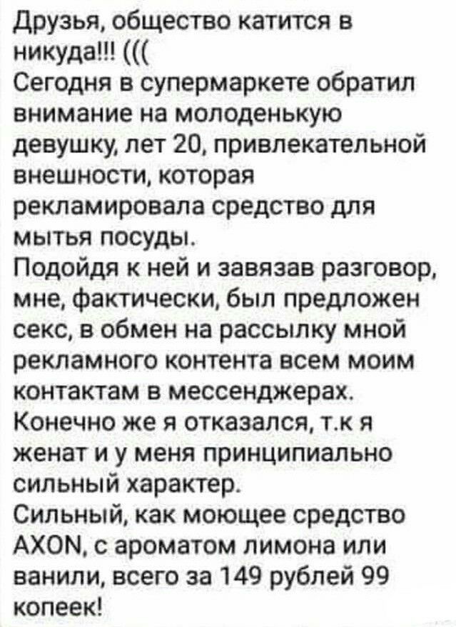 друзья общество катится в никуда Сегодня в супермаркете обратил внимание на молоденькую девушку лет 20 привлекательной внешности которая рекламировала средство для мытья посуды Подойдя к ней и завязав разговор мне фактически был предложен секс в обмен на рассылку мной рекламного контента всем моим контактам в мессенджерах Конечно же я отказался тк я женат и у меня принципиально сильный характер Си