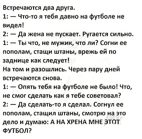 Встречаются два друга 1 Что то я тебя давно на Футболе не видел 2 да жена не пускает Ругается сильно 1 Ты что не мужик что ли Согни ее пополам стащи штаны врежь ей по заднице как следует На том и разошлись Через пару дней встречаются снова 1 Опять тебя на футболе не было Что не смог сделать как я тебе советовал 2 да сделать то я сделал Согнуп ее пополам стащил штаны смотрю на это дело и думаю А НА