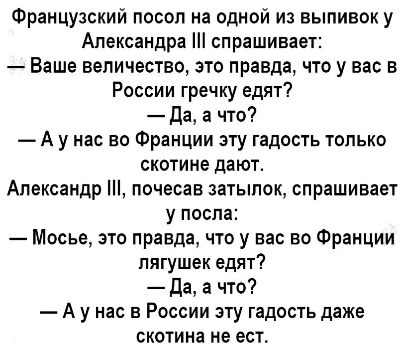 Французский посол на одной из выпивок у Александра спрашивает Ваше величество это правда что у вас в России гречку едят Да а что А у нас во Франции эту гадость только скотине дают Александр почесав затылок спрашивает у посла Мосье это правда что у вас во Франции лягушек едят Да а что А у нас в России эту гадость даже скотина не ест