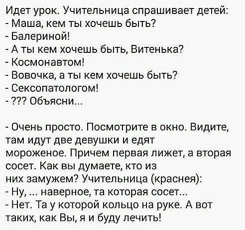 Идет урок Учительница спрашивает детей Маша кем ты хочешь быть Бапериной А ты кем хочешь быть Витенька Космонавтом Вовочка в ты кем хочешь быть Сексопатологом Объясни Очень просто Посмотрите в окно Видите там идут две девушки и едят МОрОЖЕНОЕ Причем первая лижет а вторая сосет Как вы думаете кто из них замужем Учительница краснея Ну наверное та которая сосет Нет Та у которой кольцо на руке А вот т