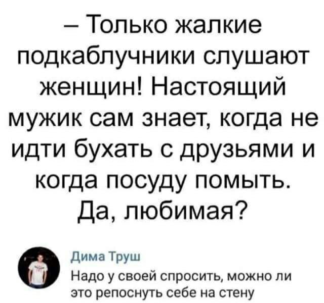 Только жалкие подкаблучники слушают женщин Настоящий мужик сам знает когда не идти бухать с друзьями и когда посуду помыть Да любимая Дима Труш Надо у своей спросить можно ли это репоснуть себе на стену