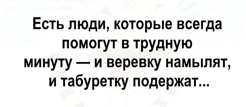 Есть люди которые всегда помогут в трудную минуту и веревку намылят и табуретку подержат