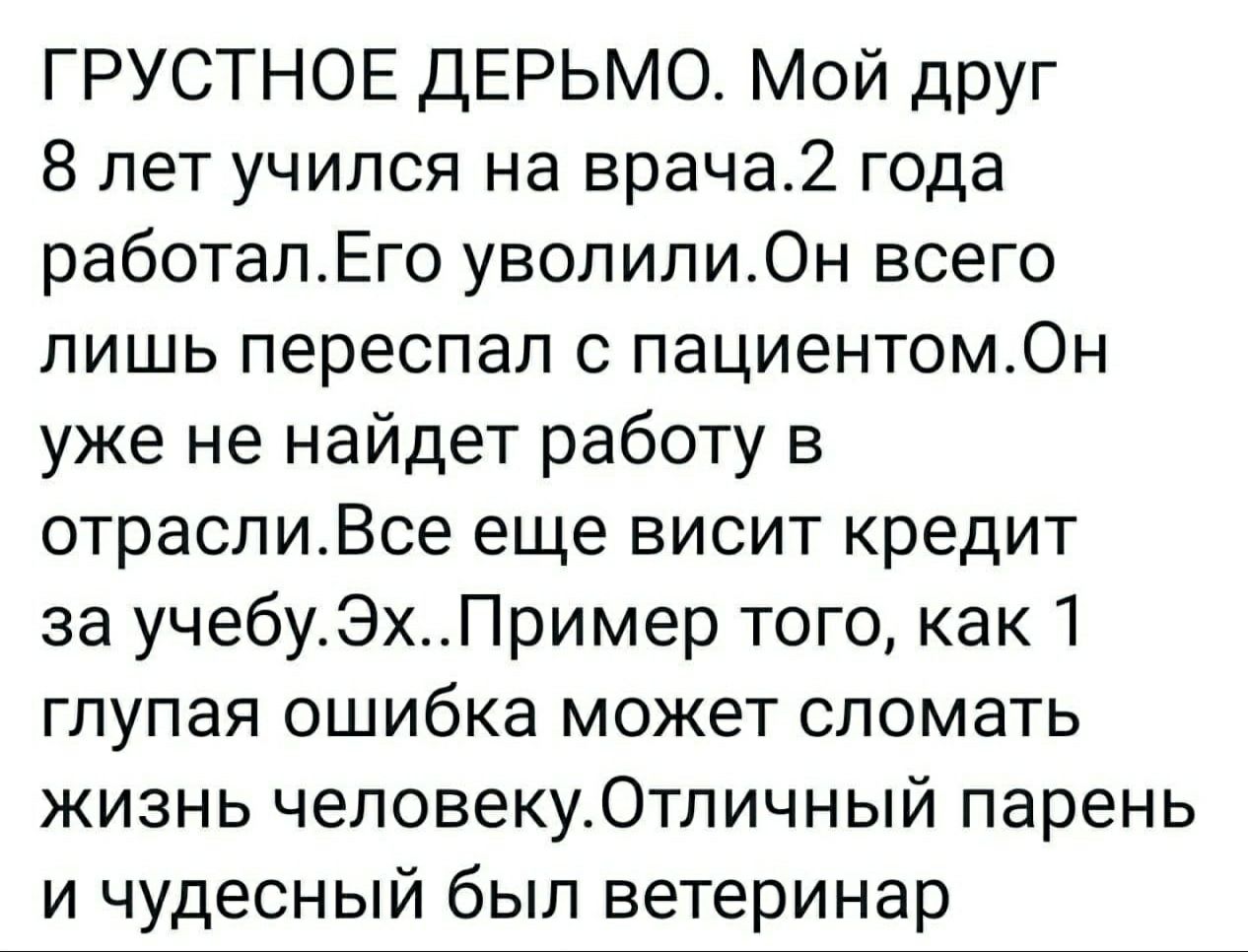 ГРУСТНОЕ ДЕРЬМО Мой друг 8 лет учился на врача2 года работалЕго уволили0н всего лишь переспал с пациентом0н уже не найдет работу в отраслиВсе еще висит кредит за учебуЭхПример того как 1 глупая ошибка может сломать жизнь человеку0тличный парень и чудесный был ветеринар