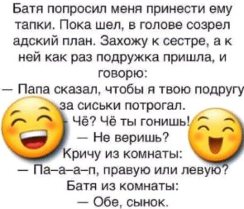 Батя попросил меня принести ему тапки Пока шел в голове созрел адский план Захожу к сестре а к ней как раз подружка пришла и говорю Папа сказал чтобы я твою подругу сиськи потрогал Чё Чё ты гонишь Не веришь ричу из комнаты Пааап правую или лев Батя из комнаты Обе сынок