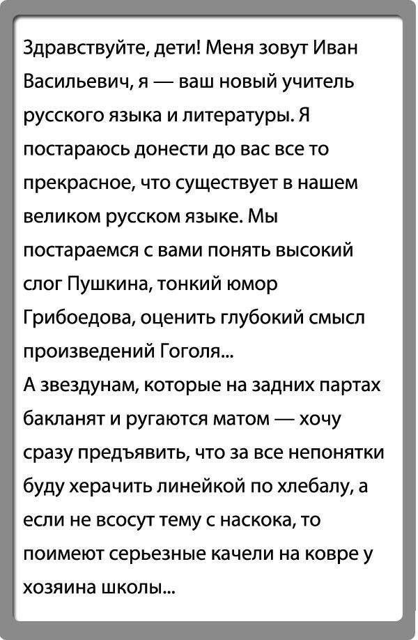 Здравствуйте дети Меня зовут Иван Васильевич я ваш новый учитель русского языка и литературы Я постараюсь донести до вас все то прекрасное что существует в нашем великом русском языке Мы постараемся с вами понять высокий слог Пушкина тонкий юмор Грибоедова оценить глубокий смысл произведений Гоголя А звездунам которые на задних партах бакланят и ругаются матом хочу сразу предъявить ЧТО за все непо