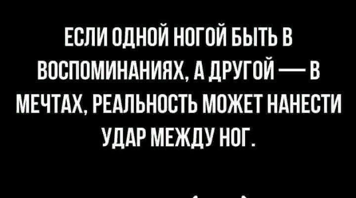 ЕОЛИ ОДНОЙ НОГОЙ БЫТЬ В ВООПОМИНАНИНХ А дРУГОЙ В МЕЧТАХ РЕАЛЬНОСТЬ МОЖЕТ НАНЕОТИ УДАР МЕЖДУ НОГ