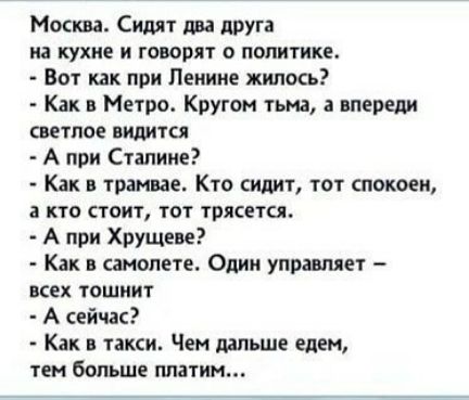 Москва Сидят два друга на кухне и говорят о политике Вот как при Ленине жилось Как в Метро Кругом гьма впьреди светлое видится А при Сталине Как в трамвае Кто ициг тот спокоен кто стоит тат трясется А при Хрущева Как в самолете Одни управляет всех тошиит А сейчас Как в такси Чем дальше едем тен больше ппатин