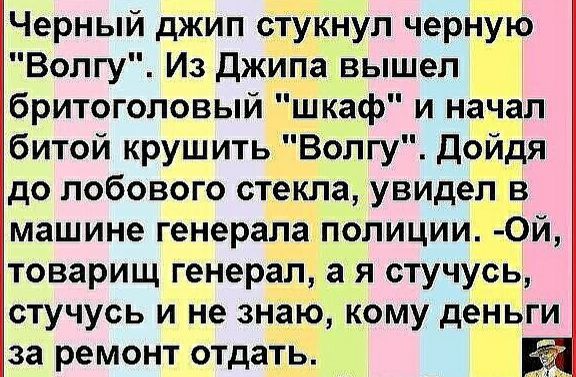 Черный джип сТУкнуп черНУю Волгу Из Джипа вышел бритоголовый шкаф и начал битой крушитьВолгу Дойдя до лобового стекла увидепдв машине генерала полиции Ой товарищ генерал а я стучусь стучусь и не знаю кому деньги за ремонт отдать