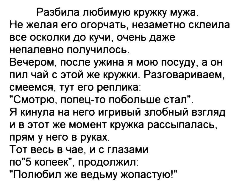 Разбила любимую кружку мужа Не желая его огорчать незаметно склеила все осколки до кучи очень даже непалевно получилось Вечером после ужина я мою посуду а он пил чай с этой же кружки Разговариваем смеемся тут его реплика Смотрю попец то побольше стал Я кинула на него игривый злобный взгляд и в этот же момент кружка рассыпалась прям у него в руках Тот весь в чае и с глазами по5 копеек продолжил Пол