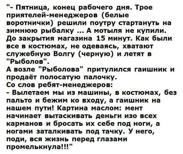 Пятница конец рабочего дня Трое приятелей менеджеров белые воротнички решили поутру стартануть на зимнюю рыбалку А мотыля не купили до закрытия магазина 15 минут Как были все в костюмах не одеваясь хватают служебную Волгу черную и летят в Рыболов А возле Рыболова притулился гаишник и продаёт полосатую палочку Со слов ребят менеджеров Вылетаем мы из машины в костюмах без пальто и бежим ко входу а г