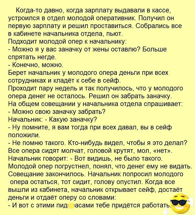 Когда то давно когда зарплату выдавали в кассе устроился в отдел молодой оперативник Получил он первую зарплату и решил проставиться Собрались все в кабинете начальника отдела пьют Подходит молодой опер к начальнику Можно я у вас заначку от жены оставлю Больше спрятать негде Конечно можно Берет начальник у молодого опера деньги при всех сотрудниках и кладёт к себе в сейф Проходит пару недель и так