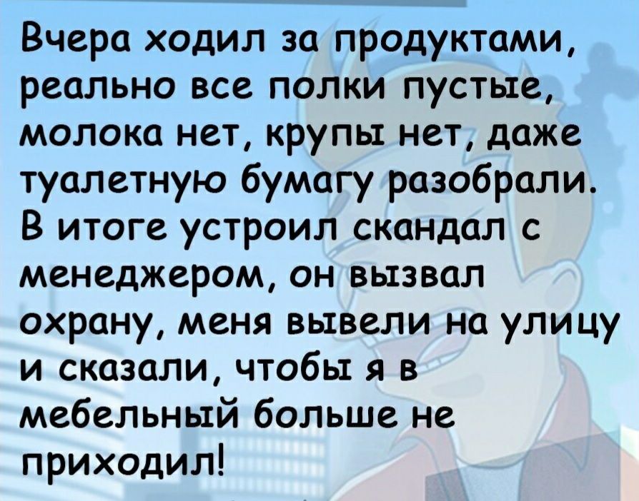 Вчера ходил за продуктами реально все полки пустые молока нет крупы нет даже туалетную бумагу разобрали В итоге устроил скандал с менеджером он вызвал охрану меня вывели на улицу и сказали чтобы я в мебельный больше не приходил