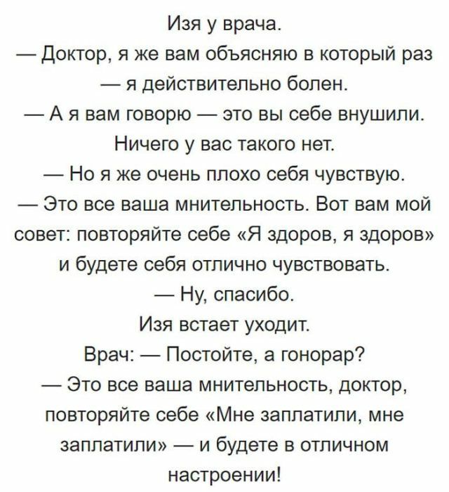 Изя у врача Доктор я же вам объясняю в который раз я действительно болен А я вам говорю это вы себе внушили Ничего у вас такого нет Но я же очень плохо себя чувствую Это все ваша мнительность Вот вам мой совет повторяйте себе Я здоров я здоров и будете себя отлично чувствовать Ну спасибо Изя встает уходит Врач Постойте а гонорар Это все ваша мнительность доктор повторяйте себе Мне заплатили мне за