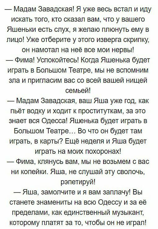 Мадам Завадская Я уже весь встал и иду искать того кто сказал вам что у вашего Яшеньки есть слух я желаю плюнуть ему в лицо Уже отберите у этого изверга скрипку он намотал на нее все мои нервы Фима Успокойтесь Когда Яшенька будет играть в Большом Театре мы не вспомним зла и пригласим вас со всей вашей нищей семьей Мадам Завадская ваш Яша уже год как пьёт водку и ходит к проституткам за это знает в