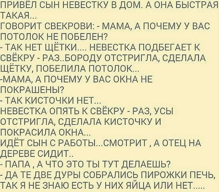 ПРИВЁЛ СЫН НЕВЕСТКУ В ДОМ А ОНА БЫСТРАЯ ТАКАЯ ГОВОРИТ СВЕКРОВИ МАМА А ПОЧЕМУ У ВАС ПОТОЛОК НЕ ПОБЕЛЕН ТАК НЕТ ЩЕТКИ НЕВЕСТКА ПОДБЕГАЕТ К СВЕКРУ РАЗБОРОДУ ОТСТРИГЛА СДЕЛАЛА ЩЁТКУ ПОБЕЛИЛА ПОТОЛОК МАМА А ПОЧЕМУ У ВАС ОКНА НЕ ПОКРАШЕНЫ ТАК КИСТОЧКИ НЕТ НЕВЕСТКА ОПЯТЬ К СВЁКРУ РАЗ УСЫ ОТСТРИГЛА СДЕЛАЛА КИСТОЧКУ И ПОКРАСИЛА ОКНА ИДЕТ СЫН С РАБОТЫСМОТРИТ А ОТЕЦ НА ДЕРЕВЕ СИДИТ ПАПА А ЧТО ЭТО ТЫ ТУТ ДЕЛА