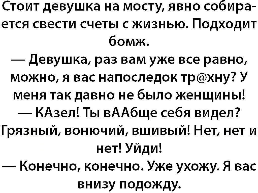 Стоит девушка на мосту явно собира ется свести счеты с жизнью Подходит бомж Девушка раз вам уже все равно можно я вас напоследок трхну У меня так давно не было женщины КАзел Ты вААбще себя видел Грязный вонючий вшивый Нет нет и нет Уйди Конечно конечно Уже ухожу Я вас внизу подожду