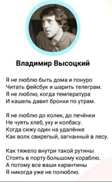 Владимир Высоцкий Я не люблю быть дома и понуро Читагь Фейсбук и шари1ь тепеграм Я не люблю когда емпература И кашель давит бронхи по утрам Я не люблю до колит до печёики Не чуять хлеб уку и колбасу Когда сижу один на удалёнке Как волк свирепый загнанный в лесу Как тяжело внутри такой рутины Стоять в порту большому кораблю А ПОТОМУ все Ваши КараНТИНЫ Я никогда уже ие полюбят