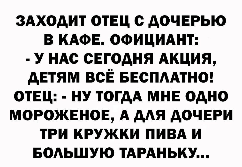 ЗАХОДИТ ОТЕЦ С ДОЧЕРЬЮ В КАФЕ ОФИЦИАНТ У НАС СЕГОДНЯ АКЦИЯ ДЕТЯМ ВСЁ БЕСПААТНО ОТЕЦ НУ ТОГДА МНЕ ОДНО МОРОЖЕНОЕ А ДАЯ ДОЧЕРИ ТРИ КРУЖКИ ПИВА И БОАЬШУЮ ТАРАНЬКУ