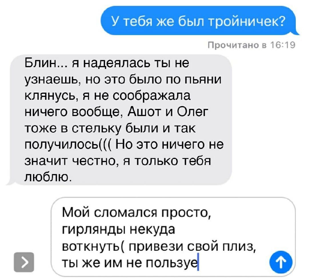 У тебя же был тройничек Прочитано 516219 Блин я надеялась ты не узнаешь но это было по пьяни клянусь я не соображала ничего вообще Ашот и Олег тоже в стельку были и так получилось Но это ничего не значит честно я только тебя люблю Мой сломался просто гирлянды некуда воткнуть привези свой плиз ТЫ же ИМ не ПОЛЬЗУё о