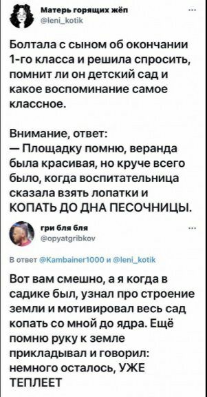 ипп миш им Болтапа сыном об окончании 1го класса и решила спросить помнит ли он детский сад и какое воспоминание самое классное Виимание ответ Площадку помню веранда была красивая но круче всего было когда воспитательница сказала взять долгим и КОПАТЬ ДО дНА ПЕСОЧНИЦЫ он пм ім им в матьтоо Мышкин Вот вам смешно а я когда в садике был узиал про строение земли и мотивировал весь сад копать со мной д