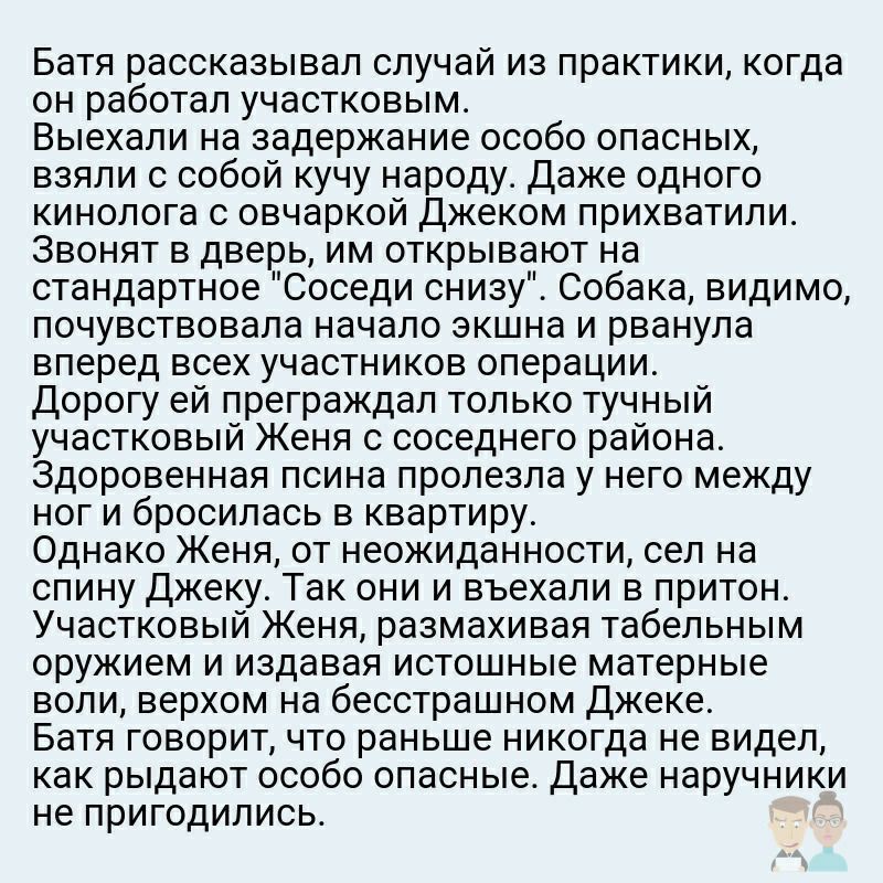 Батя рассказывал случай из практики когда он работал участковым Выехали на задержание особо опасных взяли с собой кучу народу Даже одного кинолога с овчаркой Джеком прихватили Звонят в дверь им открывают на стандартное Соседи снизу Собака видимо почувствовала начало экшна и рванула вперед всех участников операции дорогу ей преграждал только тучный участковый Женя с соседнего района Здоровенная пси