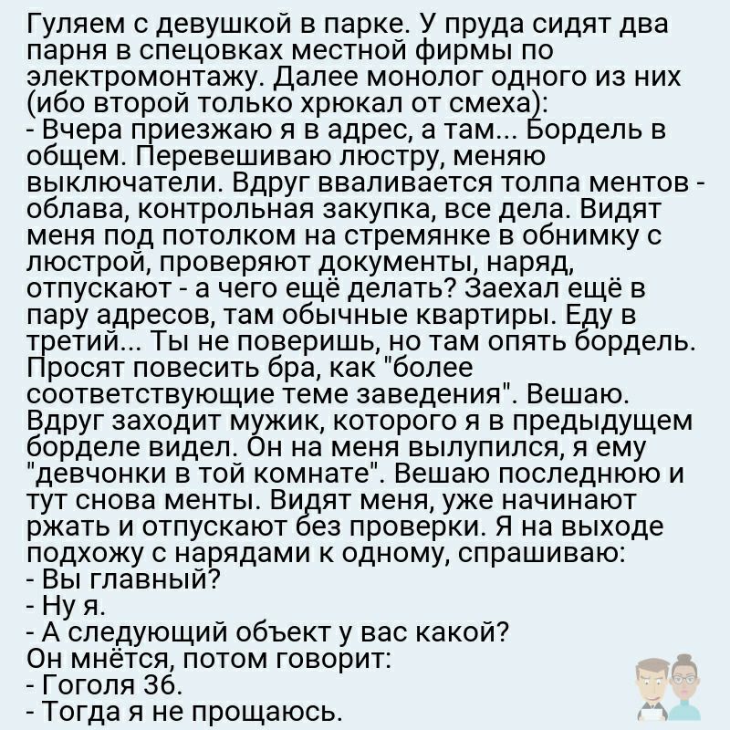 Гуляем с девушкой в парке У пруда сидят два парня в спецовках местной фирмы по электромонтажу Далее монолог одного из них ибо второй только хрюкал от смеха Вчера приезжаю я в адрес а там ордель в общем Перевешиваю люстру меняю выключатели Вдруг вваливается толпа ментов облава контрольная закупка все дела Видят меня под потолком на стремянке в обнимку с люстрой проверяют документы наряд отпускают а