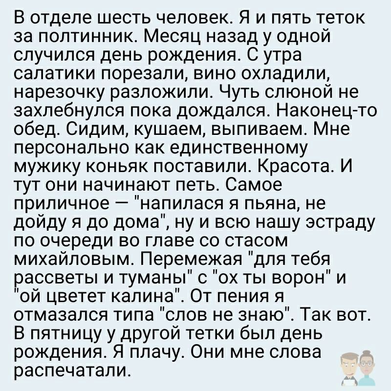 В отделе шесть человек Я и пять теток за полтинник Месяц назад у одной случился день рождения С утра салатики порезали вино охладили нарезочку разложили Чуть слюной не захлебнулся пока дождался Наконец то обед Сидим кушаем выпиваем Мне персонально как единственному мужику коньяк поставили Красота И тут они начинают петь Самое приличное напилася я пьяна не дойду я до дома ну и всю нашу эстраду по о