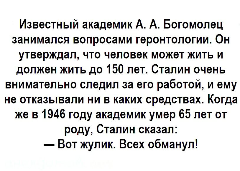 Известный академик А А Богомолец занимался вопросами геронтологии Он утверждал что человек может жить и должен жить до 150 лет Сталин очень внимательно следил за его работой и ему не отказывали ни в каких средствах Когда же в 1946 году академик умер 65 лет от роду Сталин сказал Вот жулик Всех обманул