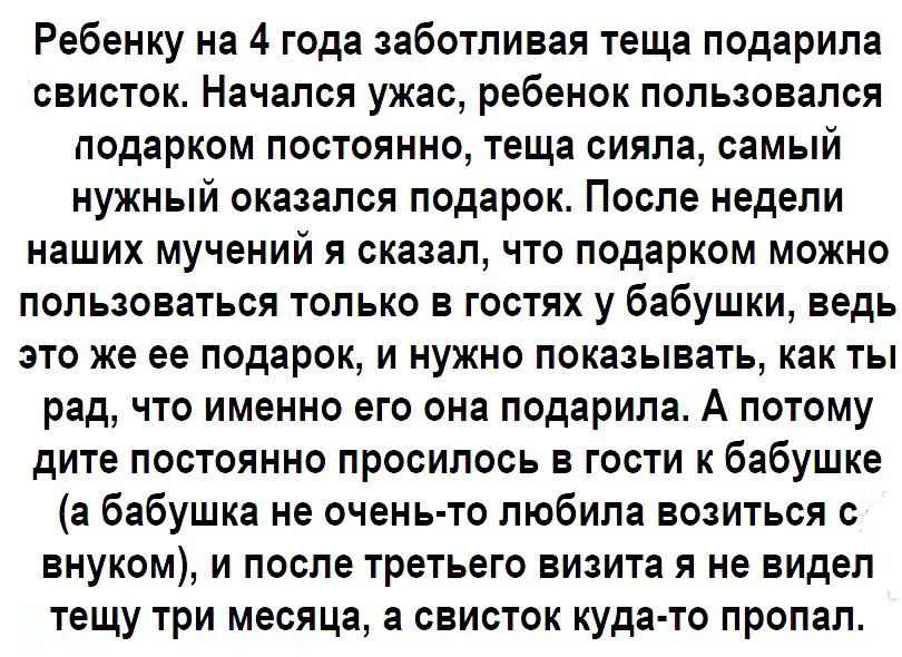 Ребенку на 4 года заботливая теща подарила свисток Начался ужас ребенок пользовался подарком постоянно теща сияла самый нужный оказался подарок После недели наших мучений я сказал что подарком можно пользоваться только в гостях у бабушки ведь это же ее подарок и нужно показывать как ты рад что именно его она подарила А потому дите постоянно просилось в гости к бабушке а бабушка не очень то любила 