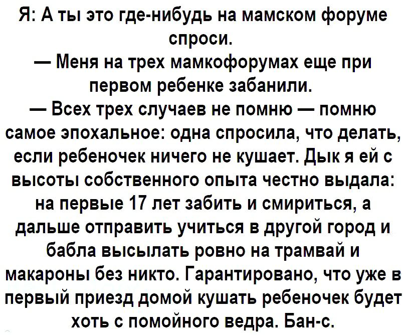 Я А ты это где нибудь на мамском форуме спроси Меня на трех мамкофорумах еще при первом ребенке забанили Всех трех случаев не помню помню самое эпохальное одна спросила что делать если ребеночек ничего не кушает Дык я ей с высоты собственного опыта честно выдала на первые 17 лет забить и смириться а дальше отправить учиться в другой город и бабла высылать ровно на трамвай и макароны без никто Гара