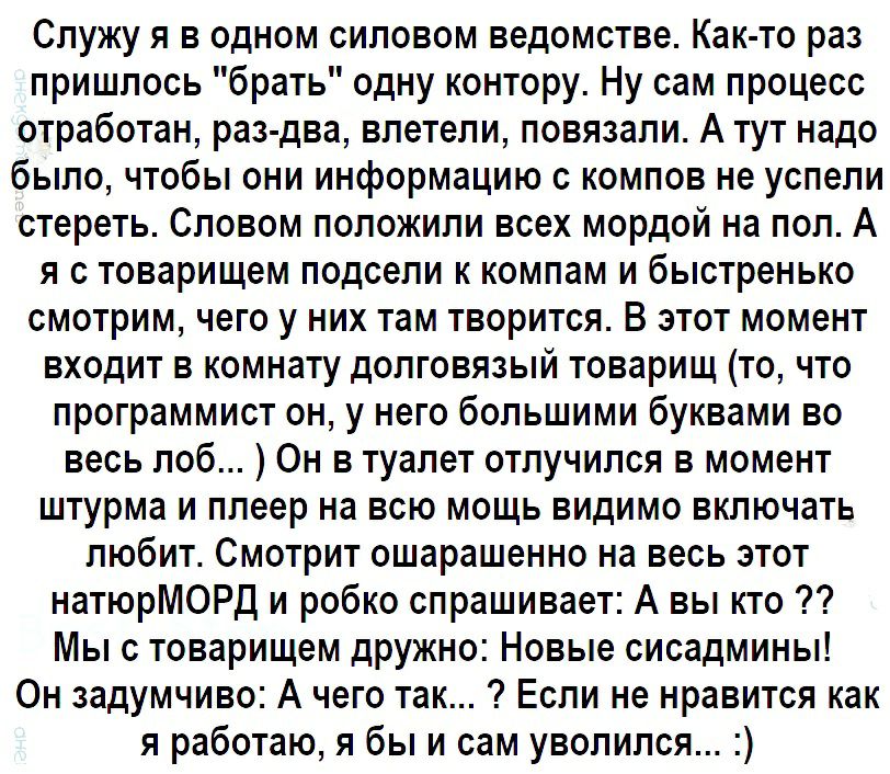 Служу я в одном силовом ведомстве Как то раз пришлось брать одну контору Ну сам процесс отработан раз два влетели повязали А тут надо было чтобы они информацию с компов не успели стереть Словом положили всех мордой на пол А я с товарищем подсели к компам и быстренько смотрим чего у них там творится В этот момент входит в комнату долговязый товарищ то что программист он у него большими буквами во в