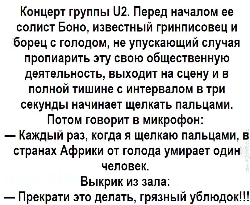 Концерт группы 2 Перед началом ее солист Боно известный гринписовец и борец с голодом не упускающий случая пропиарить эту свою общественную деятельность выходит на сцену и в полной тишине с интервалом в три секунды начинает щелкать пальцами Потом говорит в микрофон Каждый раз когда я щелкаю пальцами в странах Африки от голода умирает один человек Выкрик из зала Прекрати это делать грязный ублюдок