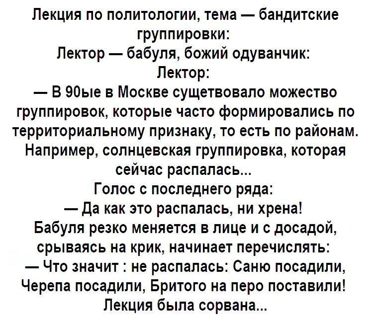 Лекция по политологии тема бандитские группировки Лектор бабуля божий одуванчик Лектор В 90ые в Москве сущетвовало можество группировок которые часто формировались по территориальному признаку то есть по районам Например солнцевская группировка которая сейчас распалась Голос с последнего ряда Да как это распалась ни хрена Бабуля резко меняется в лице и с досадой срываясь на крик начинает перечисля