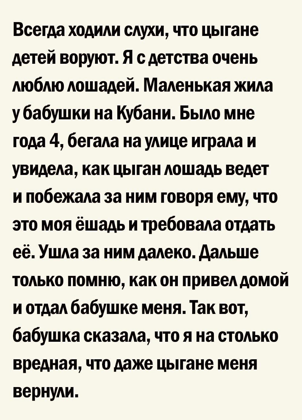 Всегда ходили слухи что цыгане детей воруют Я с детства очень люблю лошадей Маленькая жила у бабушки на Кубани Было мне года 4 бегала на улице играла и увидела как цыган лошадь ведет и побежала за ним говоря ему что это моя ёшадь и требовала отдать её Ушла за ним далеко дальше только помню как он привел домой и отдал бабушке меня Так вот бабушка сказала что я на столько вредная что даже цыгане мен