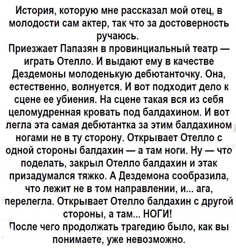 История которую мне рассказал мой отец в молодости сам актер так что за достоверность ручаюсь Приезжает Папазян в провинциальный театр играть Отелло И выдают ему в качестве Дездемоны молоденькую дебютанточку Она естественно волнуется И вот подходит дело к сцене ее убиения На сцене такая вся из себя целомудренная кровать под бапдахином И вот легла эта самая дебютантка за этим балдахином ногами не в