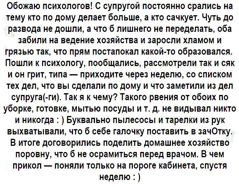 Обожаю психологов С супругой постоянно срались на тему кто по дому делает больше а кто сачкует Чуть до развода не дошли а что б лишнего не переделать оба забили на ведение хозяйства и заросли хламом и грязью так что прям постапокал какой то образовался Пошли к психологу пообщались рассмотрели так и сяк и он грит типа приходите через неделю со списком тех дел что вы сделали по дому и что заметили и