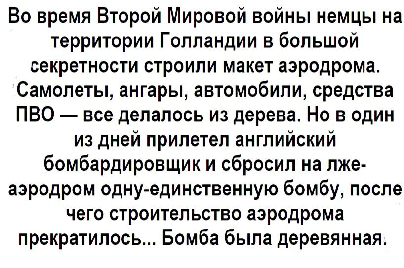 Во время Второй Мировой войны немцы на территории Голландии в большой секретности строили макет аэродрома Самолеты ангары автомобили средства ПВО все делалось из дерева Но в один из дней прилетел английский бомбардировщик и сбросил на лже аэродром одну единственную бомбу после чего строительство аэродрома прекратилось Бомба была деревянная