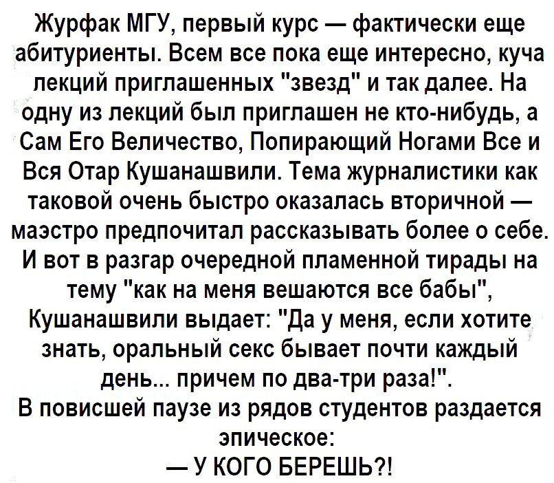 Журфак МГУ первый курс фактически еще абитуриенты Всем все пока еще интересно куча лекций приглашенных звезд и так далее На одну из лекций был приглашен не кто нибудь а Сам Его Величество Попирающий Ногами Все и Вся Отар Кушанашвили Тема журналистики как таковой очень быстро оказалась вторичной маэстро предпочитал рассказывать более о себе И вот в разгар очередной пламенной тирады на тему как на м
