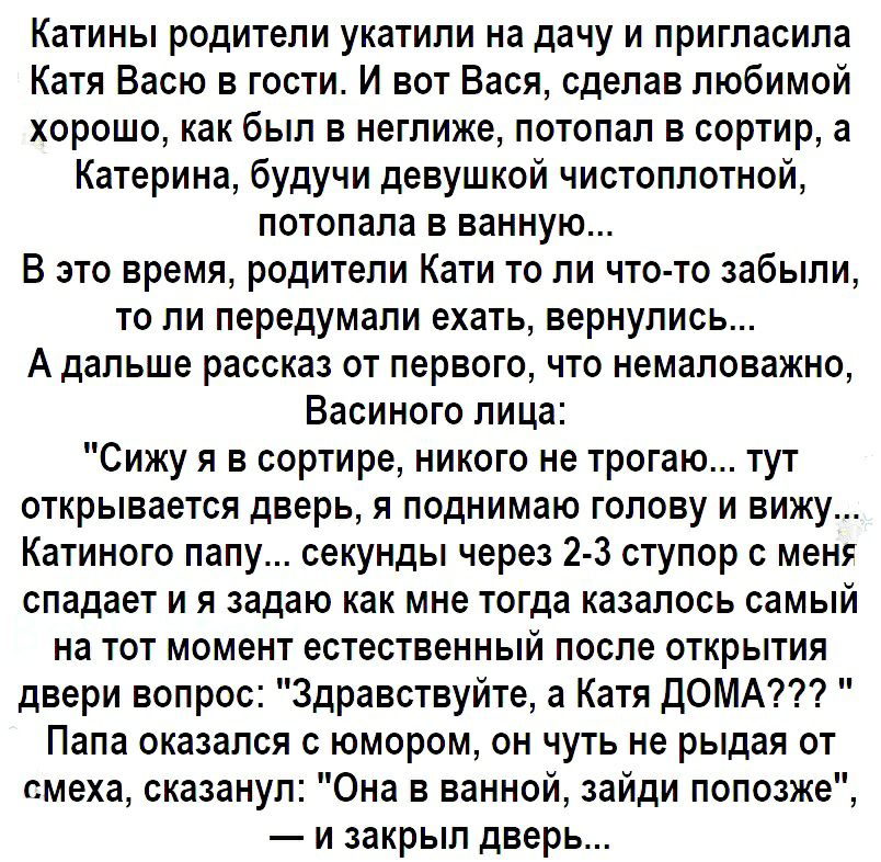 Катины родители укатили на дачу и пригласила Катя Васю в гости И вот Вася сделав любимой хорошо как был в неглиже потопал в сортир а Катерина будучи девушкой чистоплотной потопала в ванную В это время родители Кати то ли что то забыли то ли передумали ехать вернулись А дальше рассказ от первого что немаловажно Васиного лица Сижу я в сортире никого не трогаю тут открывается дверь я поднимаю голову 