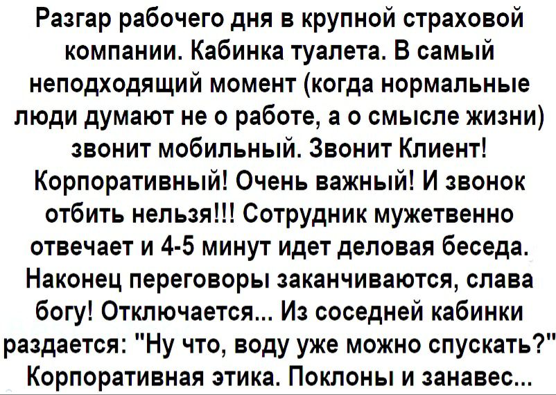 Разгар рабочего дня в крупной страховой компании Кабинка туалета В самый неподходящий момент когда нормальные люди думают не о работе а о смысле жизни звонит мобильный Звонит Клиент Корпоративный Очень важный И звонок отбить нельзя Сотрудник мужетвенно отвечает и 4 5 минут идет деловая беседа Наконец переговоры заканчиваются слава богу Отключается Из соседней кабинки раздается Ну что воду уже можн