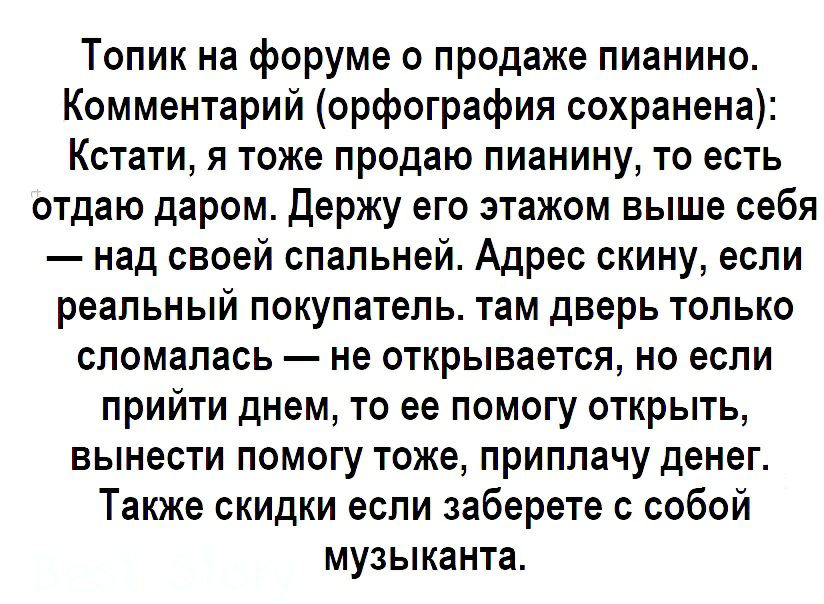 Топик на форуме о продаже пианино Комментарий орфография сохранена Кстати я тоже продаю пианину то есть отдаю даром Держу его этажом выше себя над своей спальней Адрес скину если реальный покупатель там дверь только сломалась не открывается но если прийти днем то ее помогу открыть вынести помогу тоже приплачу денег Также скидки если заберете с собой музыканта