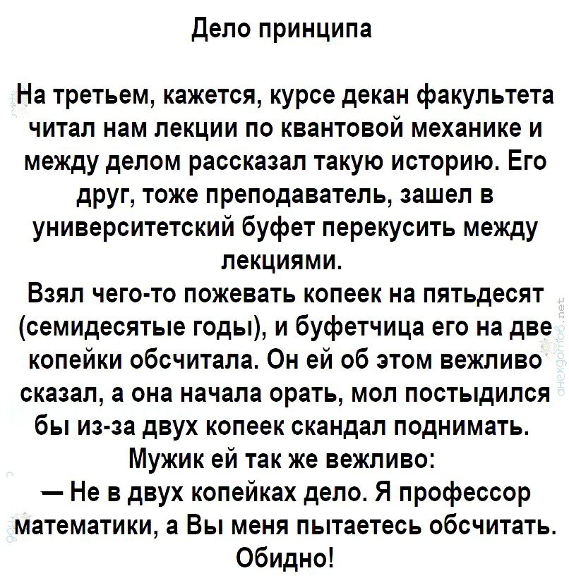 Дело принципа На третьем кажется курсе декан факультета читал нам лекции по квантовой механике и между делом рассказал такую историю Его друг тоже преподаватель зашел в университетский буфет перекусить между лекциями Взял чего то пожевать копеек на пятьдесят семидесятые годы и буфетчица его на две копейки обсчитала Он ей об этом вежливо сказал а она начала орать мол постыдился бы из за двух копеек