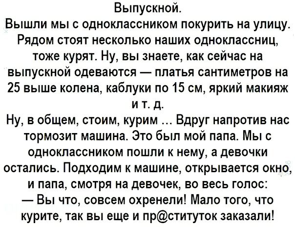 Выпускной. Вышли мы с одноклассником покурить на улицу. Рядом стоят несколько наших одноклассниц, тоже курят. Ну, вы знаете, как сейчас на выпускной одеваются  платья сантиметров на 25 выше колена, каблуки по 15 см, яркий макияж ит.д. Ну, в общем, стоим, курим ... Вдруг напротив нас тормозит машина. Это был мой папа. Мы с одноклассником пошли к нему, а девочки остались. Подходим к машине, открывается окно, и папа, смотря на девочек, во весь голос:  вы что, совсем охренели! Мало того, что курите, так вы еще и прституток заказали!