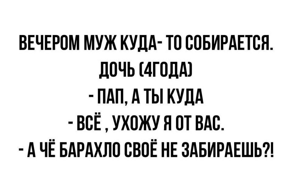 ВЕЧЕРОМ МУЖ КУДА ТО СОБИРАЕТСЯ ЛОЧЬ 4Г0ДА1 ПАП А ТЫ КУДА ВСЕ УХПЖУ Я ОТ ВАС А ЧЁ БАРАХЛО СВОЁ НЕ ЗАБИРАЕШЬ